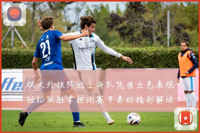 双大外缺阵的上海队凭借出色表现轻松取胜掌控比赛节奏的精彩解读