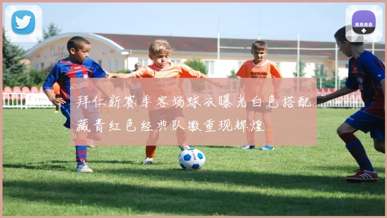 拜仁新赛季客场球衣曝光白色搭配藏青红色经典队徽重现辉煌