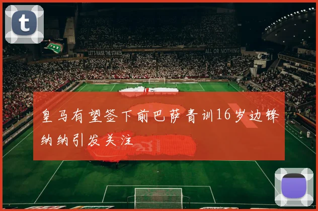 皇马有望签下前巴萨青训16岁边锋纳纳引发关注