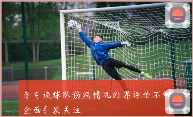 李可谈球队伤病情况外界评价不够全面引发关注