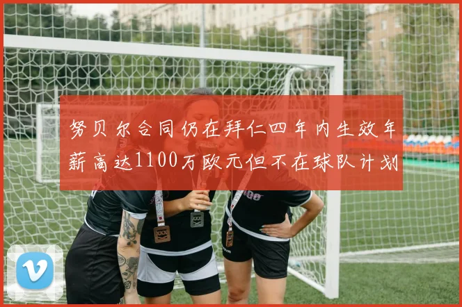 努贝尔合同仍在拜仁四年内生效年薪高达1100万欧元但不在球队计划中