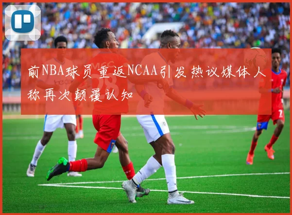 前NBA球员重返NCAA引发热议媒体人称再次颠覆认知