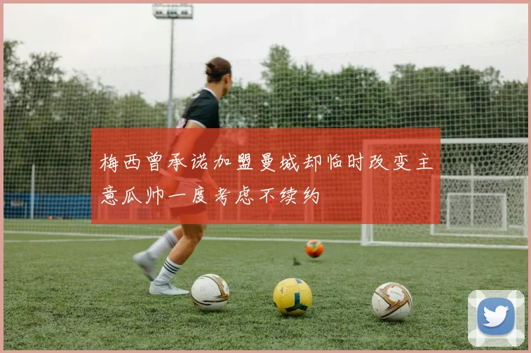 梅西曾承诺加盟曼城却临时改变主意瓜帅一度考虑不续约