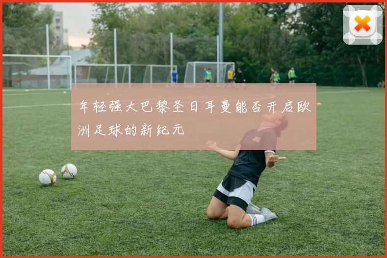 年轻强大巴黎圣日耳曼能否开启欧洲足球的新纪元