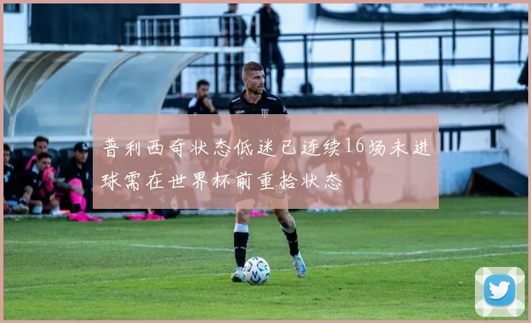 普利西奇状态低迷已连续16场未进球需在世界杯前重拾状态