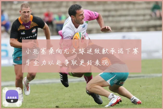 小孔塞桑向尤文球迷致歉承诺下赛季全力以赴争取更好表现