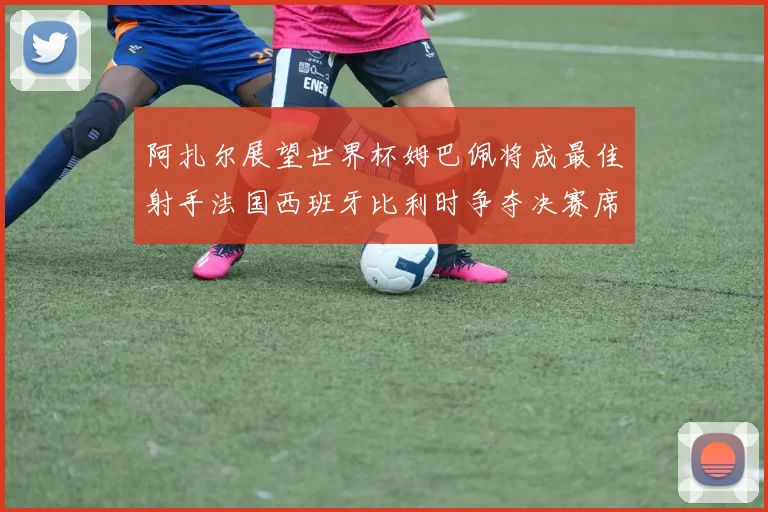 阿扎尔展望世界杯姆巴佩将成最佳射手法国西班牙比利时争夺决赛席位
