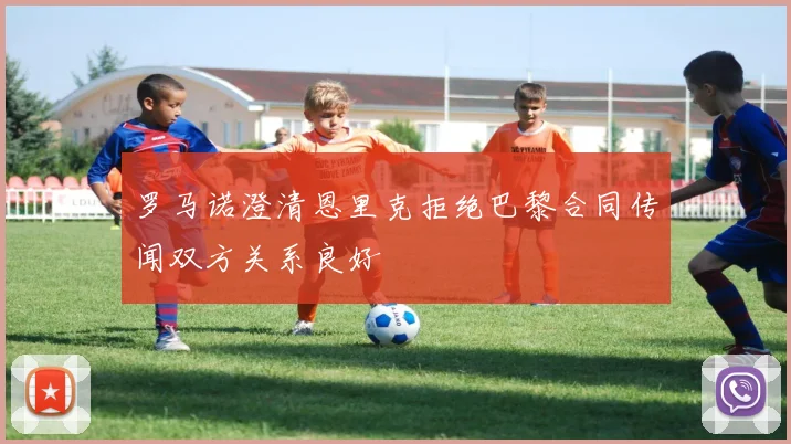 罗马诺澄清恩里克拒绝巴黎合同传闻双方关系良好