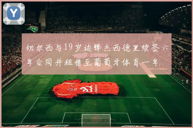 切尔西与19岁边锋杰西德里续签六年合同并租借至葡萄牙体育一年
