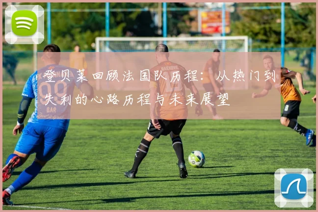 登贝莱回顾法国队历程：从热门到失利的心路历程与未来展望
