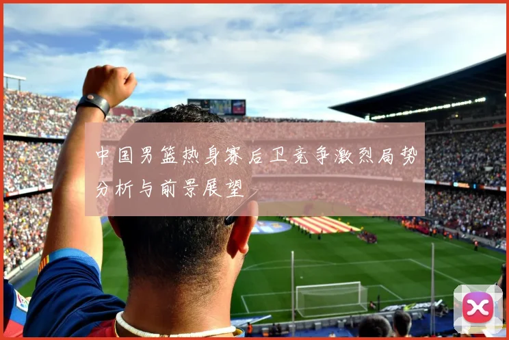中国男篮热身赛后卫竞争激烈局势分析与前景展望