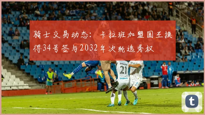骑士交易动态：卡拉班加盟国王换得34号签与2032年次轮选秀权