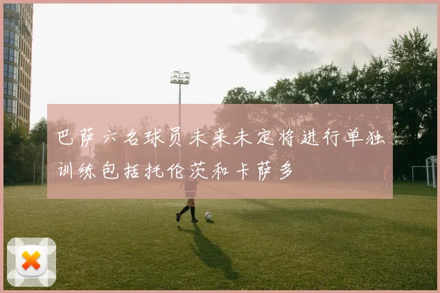 巴萨六名球员未来未定将进行单独训练包括托伦茨和卡萨多