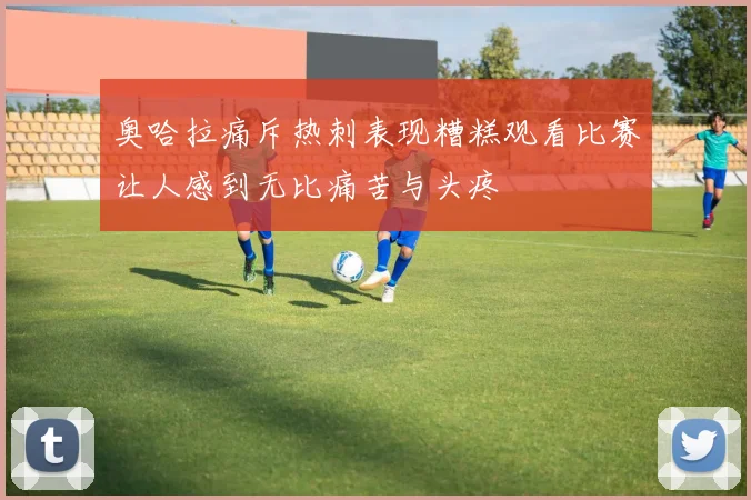 奥哈拉痛斥热刺表现糟糕观看比赛让人感到无比痛苦与头疼