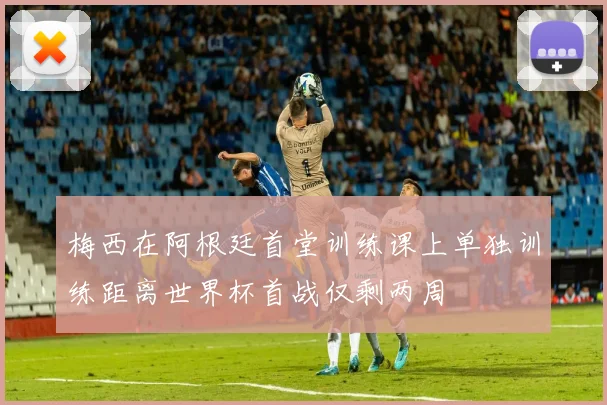 梅西在阿根廷首堂训练课上单独训练距离世界杯首战仅剩两周