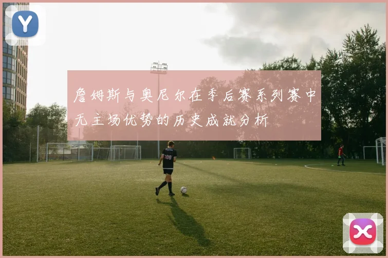 詹姆斯与奥尼尔在季后赛系列赛中无主场优势的历史成就分析