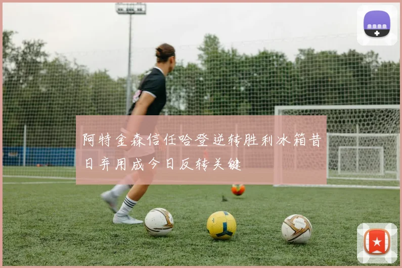 阿特金森信任哈登逆转胜利冰箱昔日弃用成今日反转关键