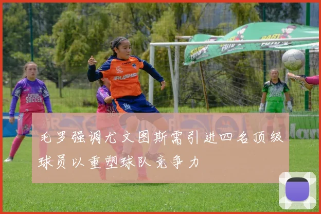 毛罗强调尤文图斯需引进四名顶级球员以重塑球队竞争力