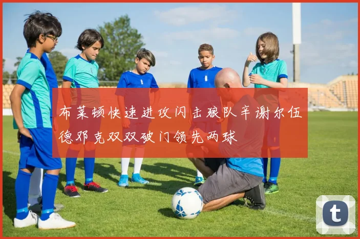布莱顿快速进攻闪击狼队辛谢尔伍德邓克双双破门领先两球