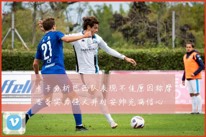 卡卡分析巴西队表现不佳原因称摩洛哥实力强大并对安帅充满信心