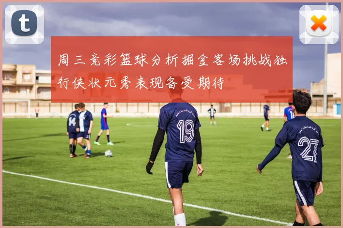 周三竞彩篮球分析掘金客场挑战独行侠状元秀表现备受期待