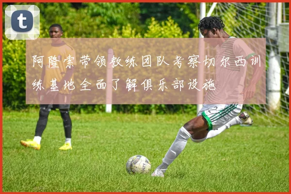 阿隆索带领教练团队考察切尔西训练基地全面了解俱乐部设施