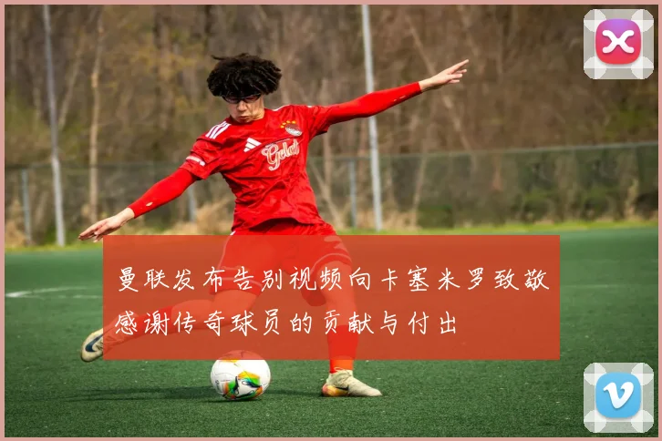 曼联发布告别视频向卡塞米罗致敬感谢传奇球员的贡献与付出