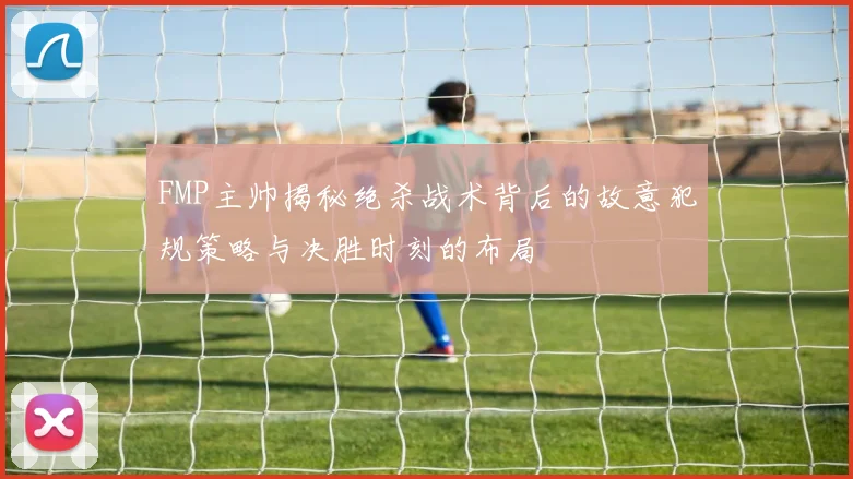 FMP主帅揭秘绝杀战术背后的故意犯规策略与决胜时刻的布局