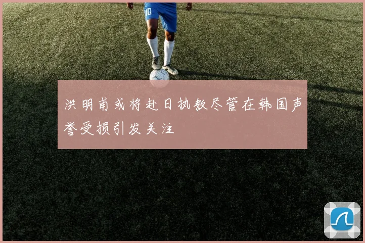 洪明甫或将赴日执教尽管在韩国声誉受损引发关注