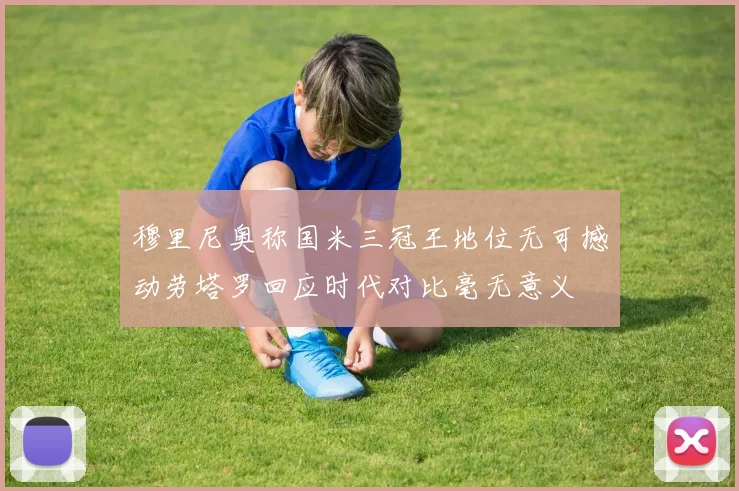 穆里尼奥称国米三冠王地位无可撼动劳塔罗回应时代对比毫无意义