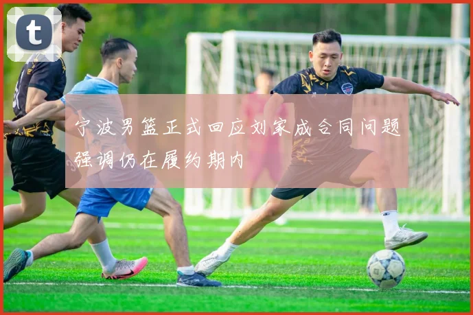 宁波男篮正式回应刘家成合同问题强调仍在履约期内